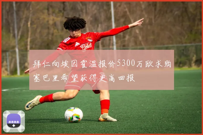 拜仁向埃因霍温报价5300万欧求购塞巴里希望获得更高回报
