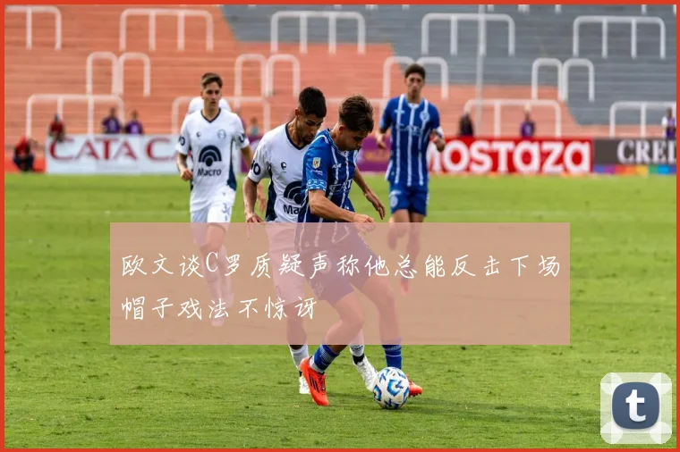 欧文谈C罗质疑声称他总能反击下场帽子戏法不惊讶