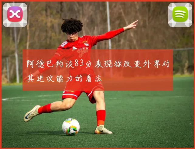 阿德巴约谈83分表现称改变外界对其进攻能力的看法