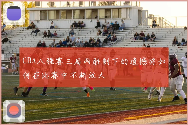 CBA八强赛三局两胜制下的遗憾将如何在比赛中不断放大