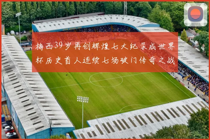 梅西39岁再创辉煌七大纪录成世界杯历史首人连续七场破门传奇之战