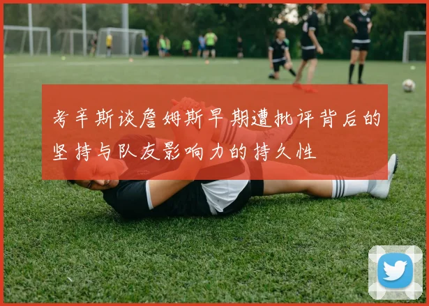 考辛斯谈詹姆斯早期遭批评背后的坚持与队友影响力的持久性
