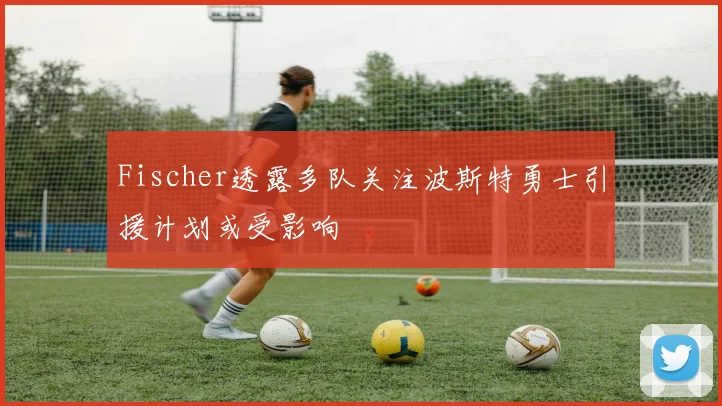Fischer透露多队关注波斯特勇士引援计划或受影响