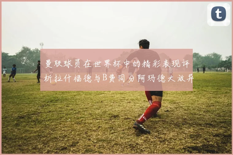 曼联球员在世界杯中的精彩表现评析拉什福德与B费同分阿玛德大放异彩