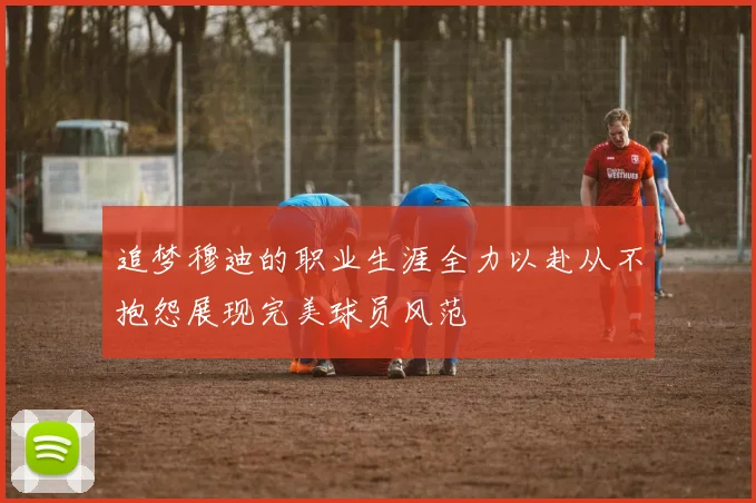 追梦穆迪的职业生涯全力以赴从不抱怨展现完美球员风范