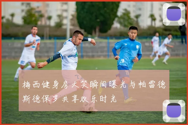 梅西健身房大笑瞬间曝光与帕雷德斯德保罗共享欢乐时光