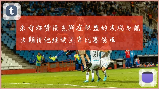 米奇称赞福克斯在联盟的表现与能力期待他继续主宰比赛场面