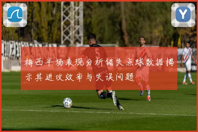 梅西半场表现分析错失点球数据揭示其进攻效率与失误问题