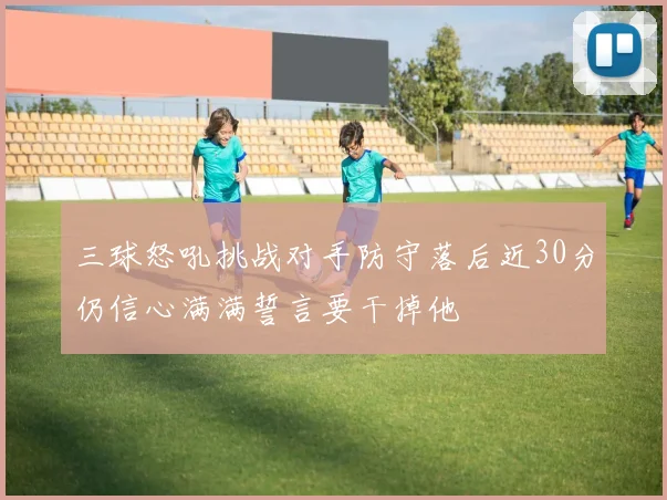 三球怒吼挑战对手防守落后近30分仍信心满满誓言要干掉他