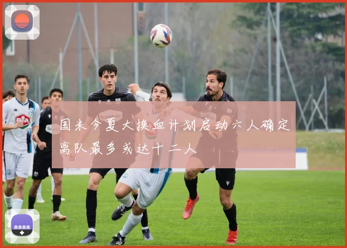 国米今夏大换血计划启动六人确定离队最多或达十二人