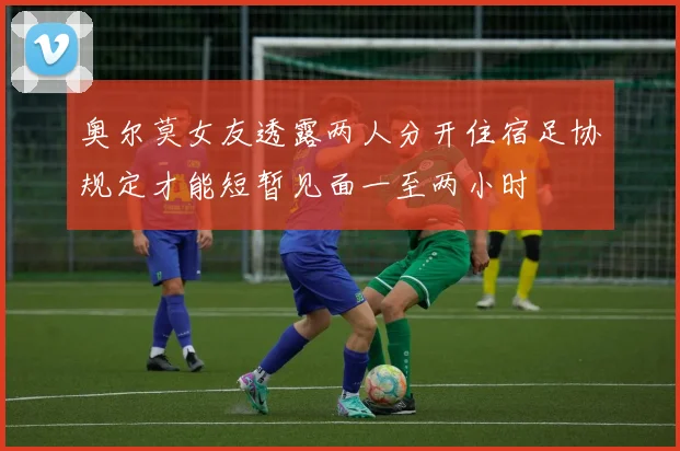 奥尔莫女友透露两人分开住宿足协规定才能短暂见面一至两小时