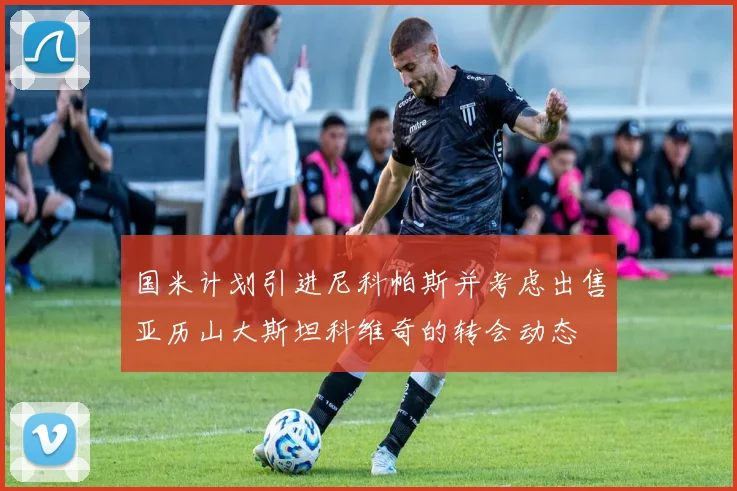 国米计划引进尼科帕斯并考虑出售亚历山大斯坦科维奇的转会动态