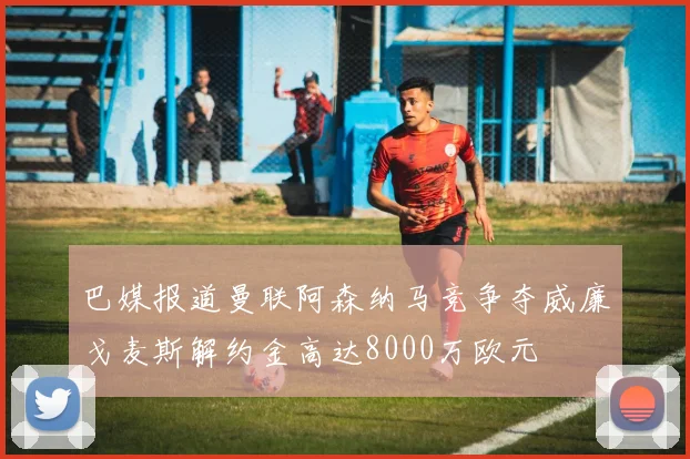巴媒报道曼联阿森纳马竞争夺威廉戈麦斯解约金高达8000万欧元