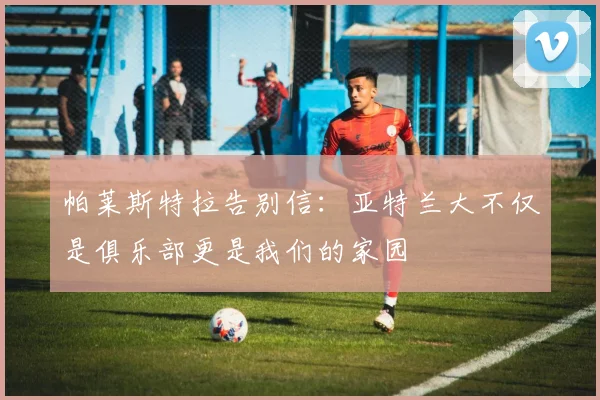 帕莱斯特拉告别信：亚特兰大不仅是俱乐部更是我们的家园