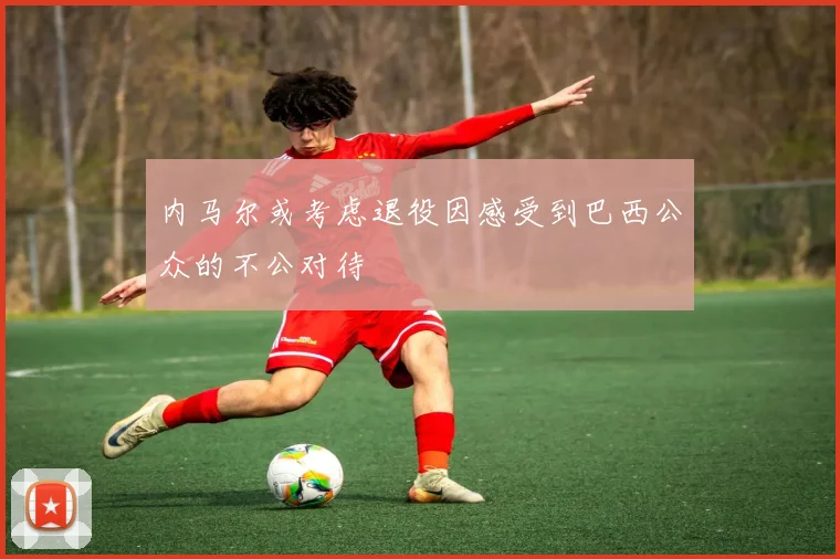 内马尔或考虑退役因感受到巴西公众的不公对待