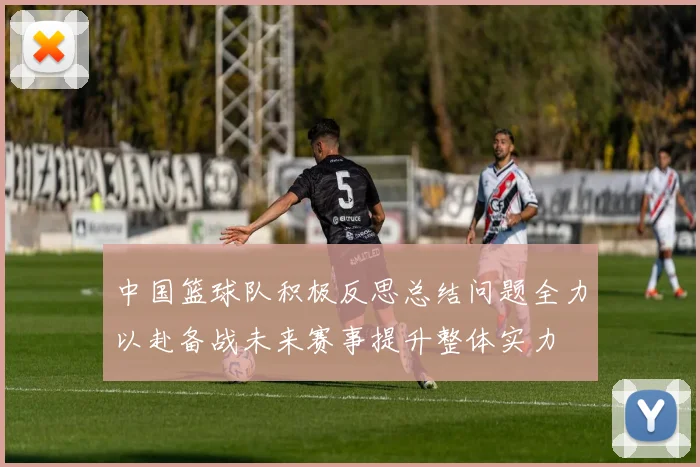 中国篮球队积极反思总结问题全力以赴备战未来赛事提升整体实力