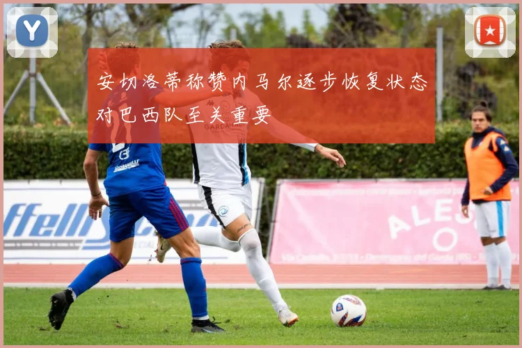 安切洛蒂称赞内马尔逐步恢复状态对巴西队至关重要