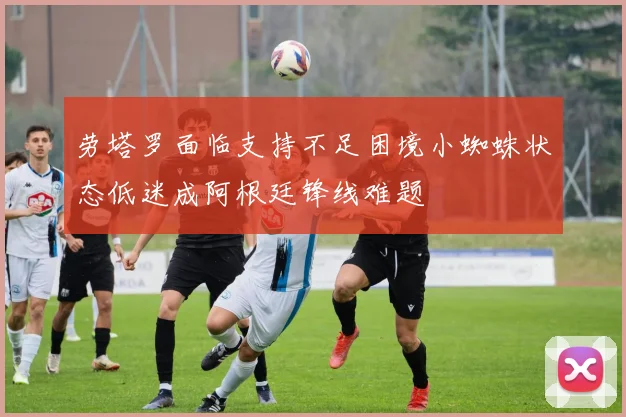 劳塔罗面临支持不足困境小蜘蛛状态低迷成阿根廷锋线难题