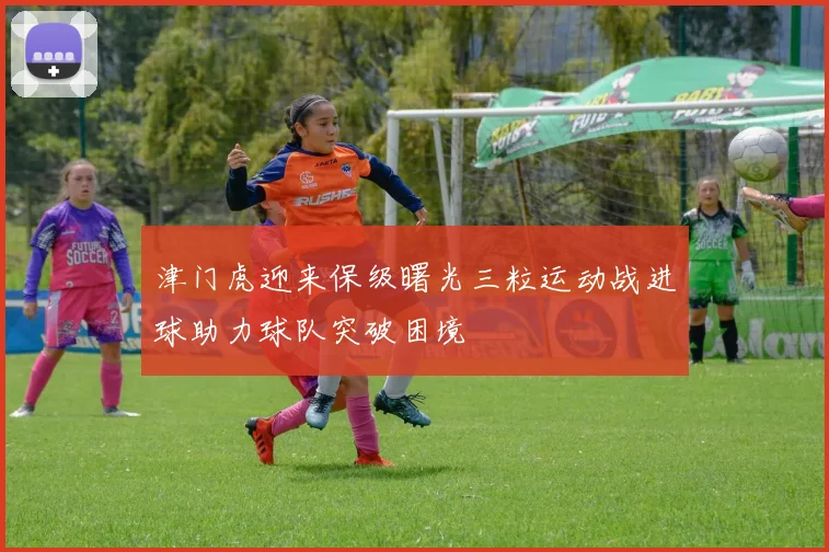 津门虎迎来保级曙光三粒运动战进球助力球队突破困境