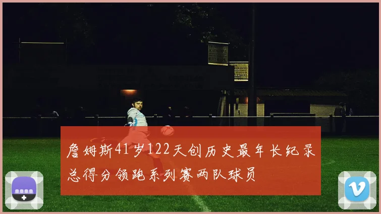 詹姆斯41岁122天创历史最年长纪录总得分领跑系列赛两队球员