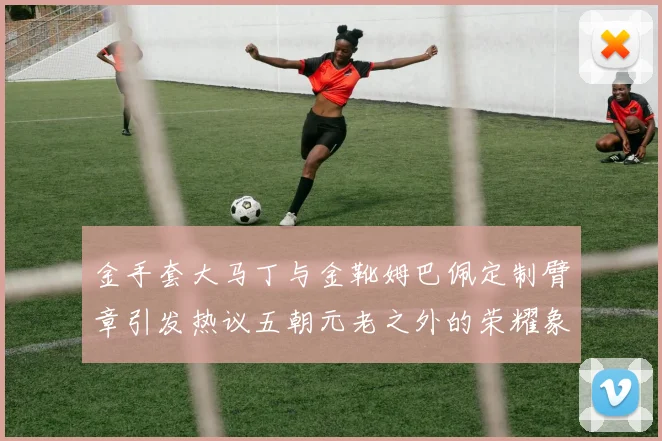 金手套大马丁与金靴姆巴佩定制臂章引发热议五朝元老之外的荣耀象征