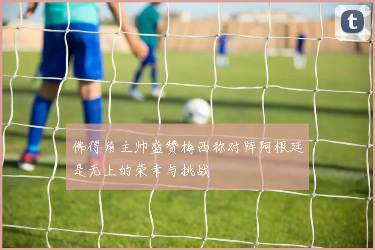 佛得角主帅盛赞梅西称对阵阿根廷是无上的荣幸与挑战
