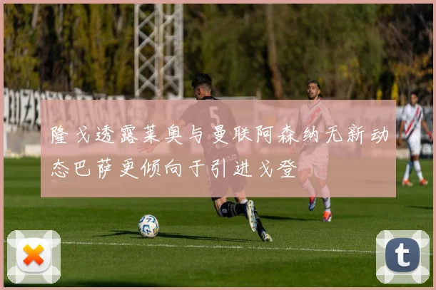 隆戈透露莱奥与曼联阿森纳无新动态巴萨更倾向于引进戈登