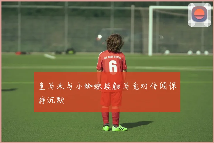 皇马未与小蜘蛛接触马竞对传闻保持沉默