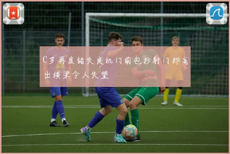 C罗再度错失良机门前包抄射门却高出横梁令人失望