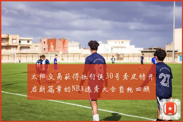 太阳交易获得独行侠30号秀皮特开启新篇章的NBA选秀大会首轮回顾
