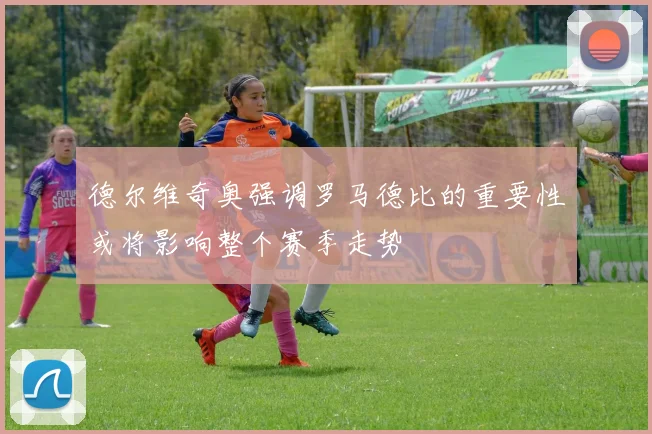 德尔维奇奥强调罗马德比的重要性或将影响整个赛季走势